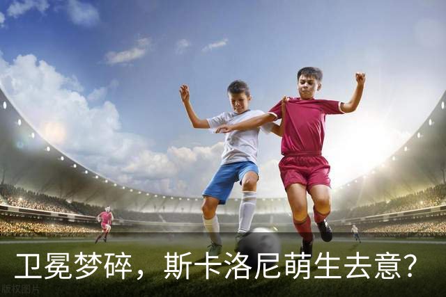 卫冕梦碎，斯卡洛尼萌生去意？