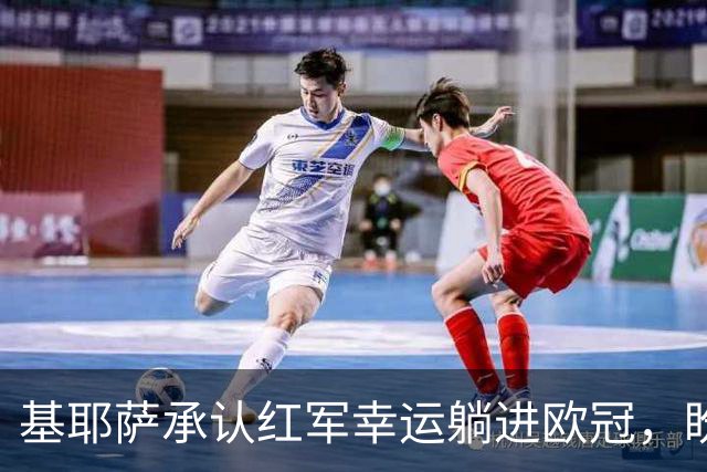 基耶萨承认红军幸运躺进欧冠，盼伊劳拉时代开启救赎新篇