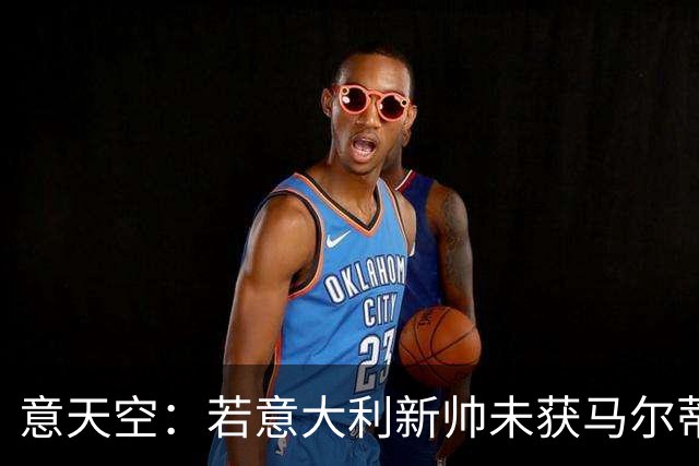 意天空：若意大利新帅未获马尔蒂尼和莱昂纳多认可，两人可能请辞