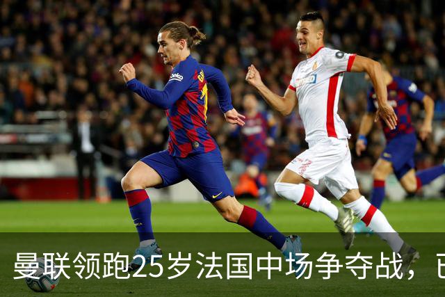 曼联领跑25岁法国中场争夺战，已开启谈判，阿森纳也在追